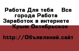 Работа Для тебя  - Все города Работа » Заработок в интернете   . Крым,Октябрьское